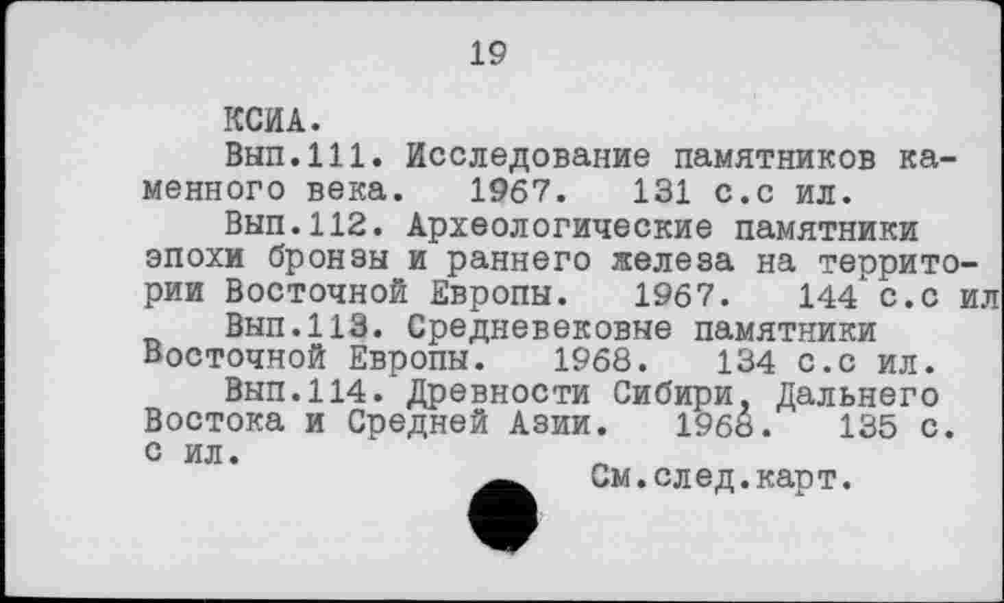 ﻿19
КСИ А.
Вып.111. Исследование памятников каменного века. 1967.	131 с.с ил.
Вып.112. Археологические памятники эпохи бронзы и раннего железа на территории Восточной Европы. 1967.	144 с.с ил
Внп.113. Средневековые памятники Восточной Европы. 1968.	134 с.с ил.
Вып.114. Древности Сибири, Дальнего Востока и Средней Азии. 1968.	135 с.
с ил.
См.след.карт.